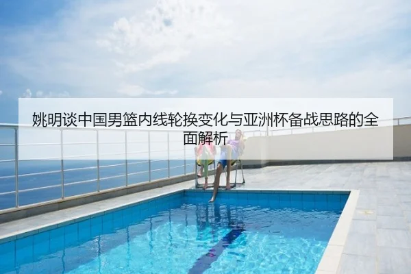 姚明谈中国男篮内线轮换变化与亚洲杯备战思路的全面解析