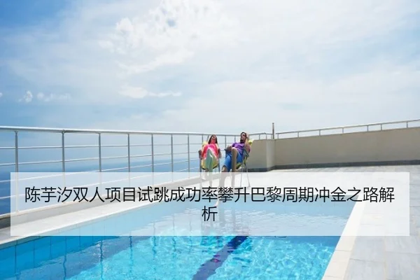 陈芋汐双人项目试跳成功率攀升巴黎周期冲金之路解析
