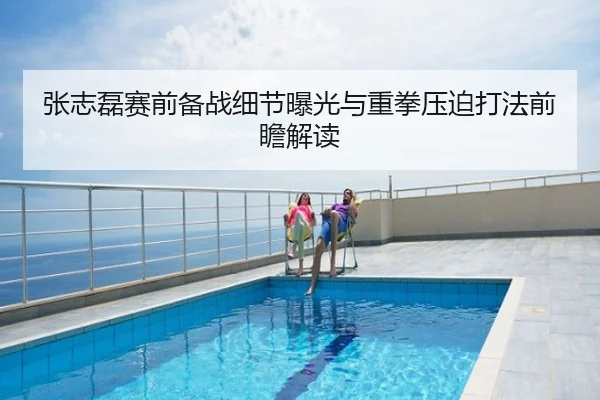 张志磊赛前备战细节曝光与重拳压迫打法前瞻解读