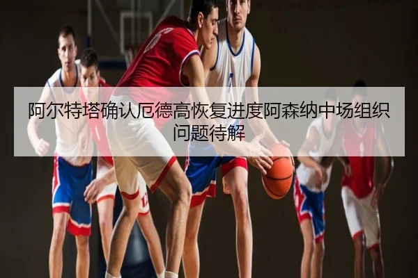 阿尔特塔确认厄德高恢复进度阿森纳中场组织问题待解