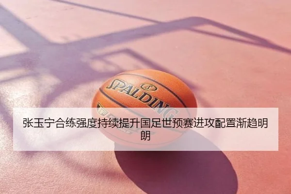 张玉宁合练强度持续提升国足世预赛进攻配置渐趋明朗