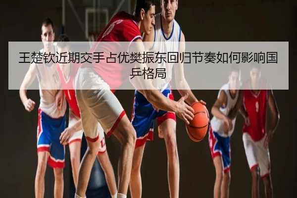 王楚钦近期交手占优樊振东回归节奏如何影响国乒格局