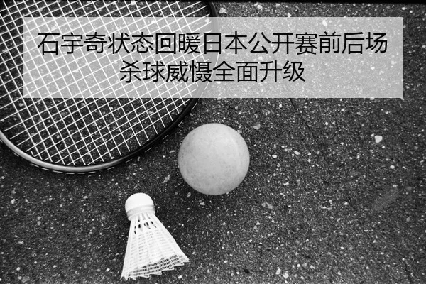 石宇奇状态回暖日本公开赛前后场杀球威慑全面升级