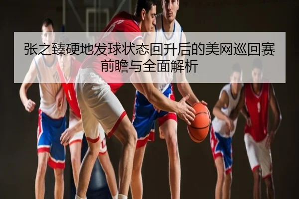 张之臻硬地发球状态回升后的美网巡回赛前瞻与全面解析