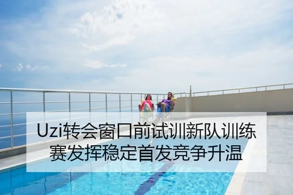 Uzi转会窗口前试训新队训练赛发挥稳定首发竞争升温